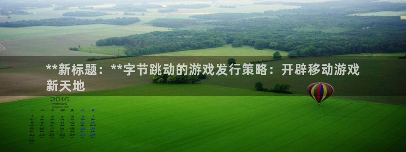 天辰娱乐都是干什么的：**新标题：**字节跳动的游戏发行策略：开辟移动游戏
新天地